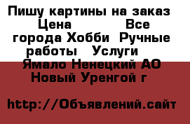 Пишу картины на заказ › Цена ­ 6 000 - Все города Хобби. Ручные работы » Услуги   . Ямало-Ненецкий АО,Новый Уренгой г.